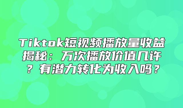 Tiktok短视频播放量收益揭秘：万次播放价值几许？有潜力转化为收入吗？