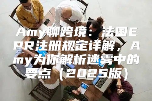 Amy聊跨境：法国EPR注册规定详解，Amy为你解析迷雾中的要点2025版