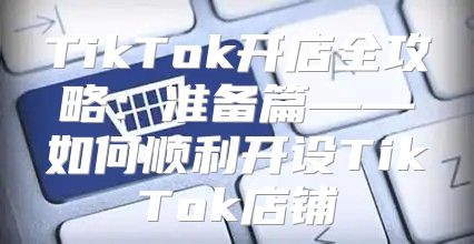 TikTok开店全攻略：准备篇——如何顺利开设TikTok店铺