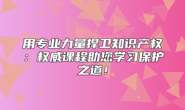 用专业力量捍卫知识产权：权威课程助您学习保护之道！