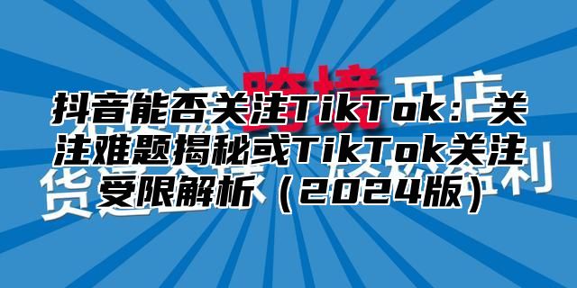 抖音能否关注TikTok：关注难题揭秘或TikTok关注受限解析2025版