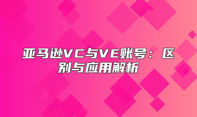 亚马逊VC与VE账号：区别与应用解析