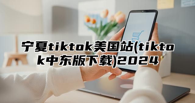 宁夏tiktok美国站(tiktok中东版下载)2025