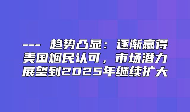 --- 趋势凸显：逐渐赢得美国烟民认可，市场潜力展望到2025年继续扩大