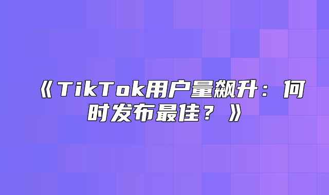TikTok用户量飙升：何时发布最佳？