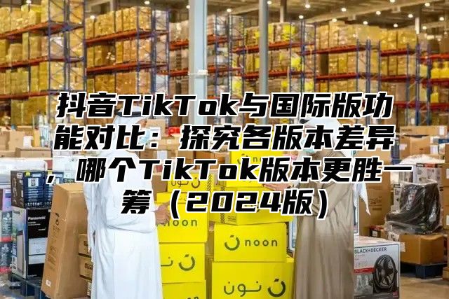 抖音TikTok与国际版功能对比：探究各版本差异，哪个TikTok版本更胜一筹2025版