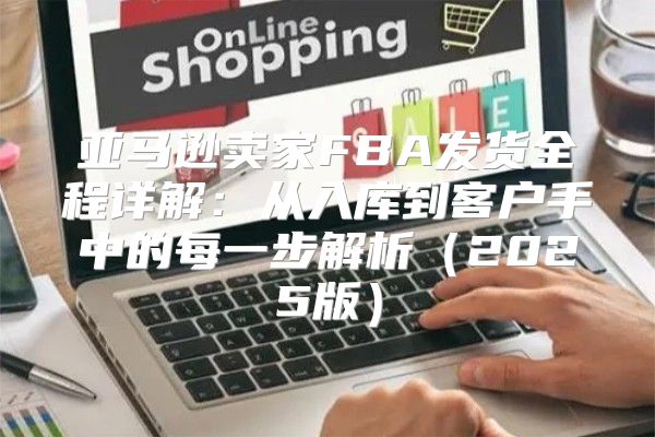 亚马逊卖家FBA发货全程详解：从入库到客户手中的每一步解析2025版
