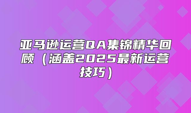 亚马逊运营QA集锦精华回顾涵盖2025最新运营技巧