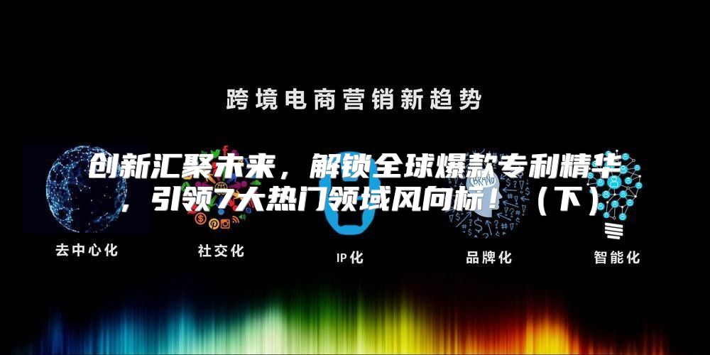 创新汇聚未来，解锁全球爆款专利精华，引领7大热门领域风向标！下