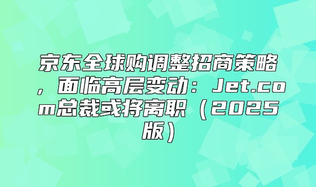 京东全球购调整招商策略，面临高层变动：Jet.com总裁或将离职2025版