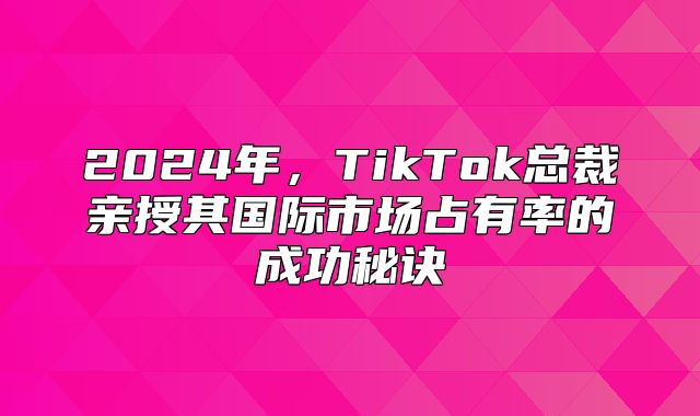 2025年，TikTok总裁亲授其国际市场占有率的成功秘诀