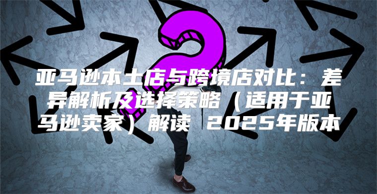 亚马逊本土店与跨境店对比：差异解析及选择策略适用于亚马逊卖家解读 2025年版本