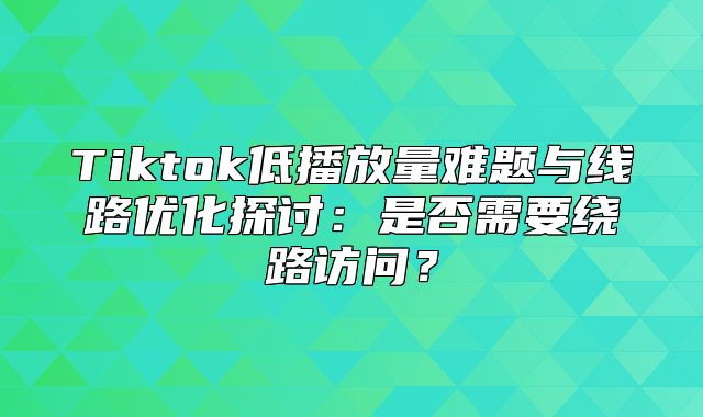 Tiktok低播放量难题与线路优化探讨：是否需要绕路访问？