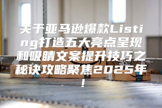 关于亚马逊爆款Listing打造五大亮点呈现和吸睛文案提升技巧之秘诀攻略聚焦2025年！