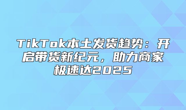 TikTok本土发货趋势：开启带货新纪元，助力商家极速达2025
