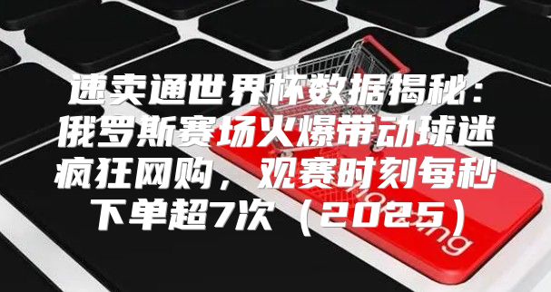 速卖通世界杯数据揭秘：俄罗斯赛场火爆带动球迷疯狂网购，观赛时刻每秒下单超7次2025
