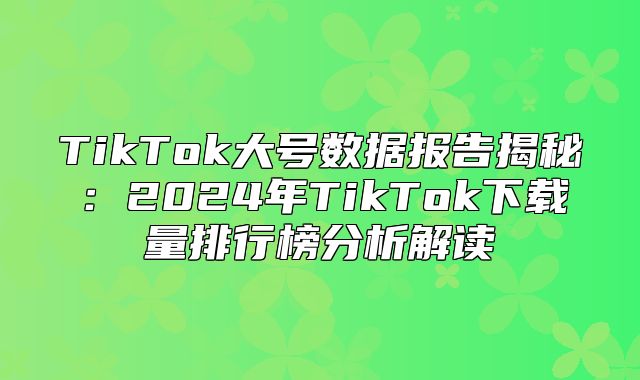 TikTok大号数据报告揭秘：2025年TikTok下载量排行榜分析解读