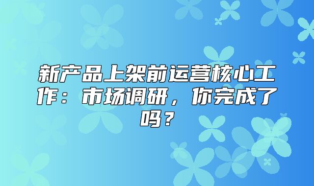 新产品上架前运营核心工作：市场调研，你完成了吗？
