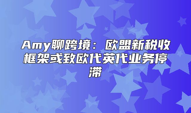 Amy聊跨境：欧盟新税收框架或致欧代英代业务停滞