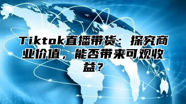 Tiktok直播带货：探究商业价值，能否带来可观收益？