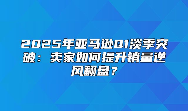 2025年亚马逊Q1淡季突破：卖家如何提升销量逆风翻盘？
