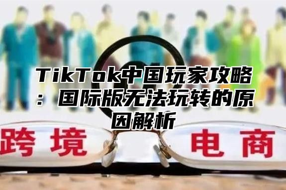 TikTok中国玩家攻略：国际版无法玩转的原因解析