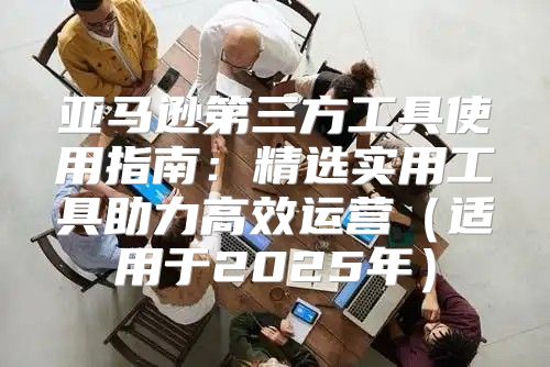 亚马逊第三方工具使用指南：精选实用工具助力高效运营适用于2025年