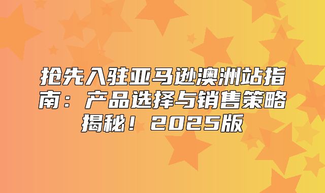 抢先入驻亚马逊澳洲站指南：产品选择与销售策略揭秘！2025版