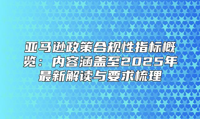 亚马逊政策合规性指标概览：内容涵盖至2025年最新解读与要求梳理