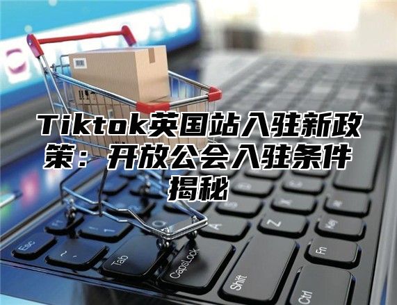 Tiktok英国站入驻新政策：开放公会入驻条件揭秘