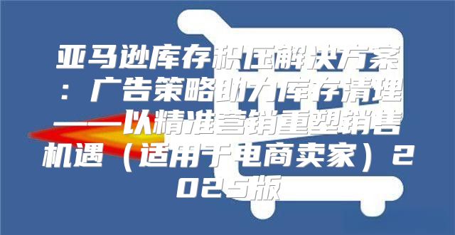 亚马逊库存积压解决方案：广告策略助力库存清理——以精准营销重塑销售机遇适用于电商卖家2025版
