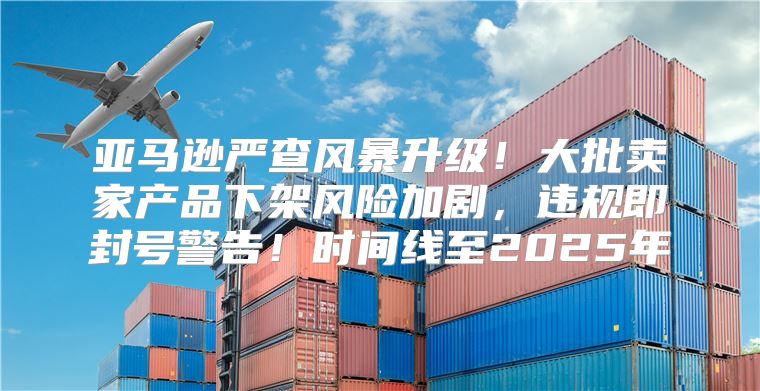 亚马逊严查风暴升级！大批卖家产品下架风险加剧，违规即封号警告！时间线至2025年