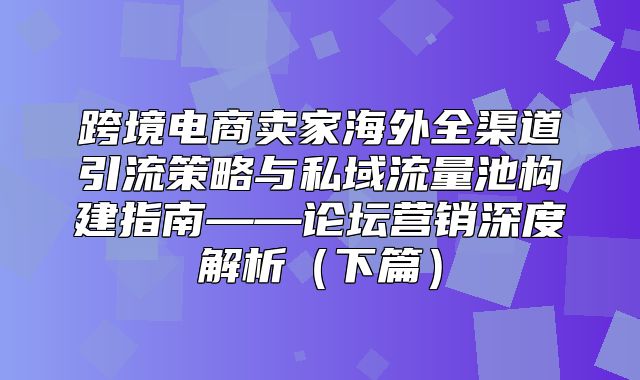 跨境电商卖家海外全渠道引流策略与私域流量池构建指南——论坛营销深度解析下篇