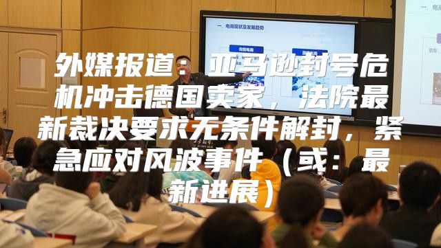 外媒报道：亚马逊封号危机冲击德国卖家，法院最新裁决要求无条件解封，紧急应对风波事件或：最新进展