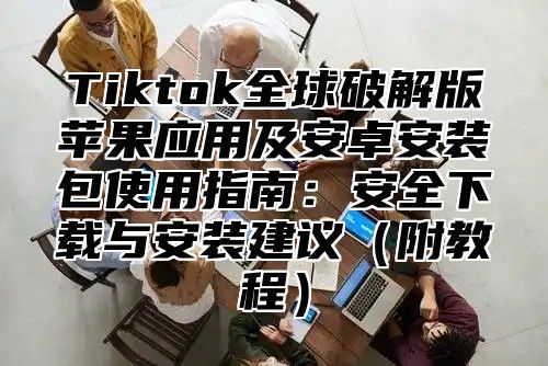 Tiktok全球破解版苹果应用及安卓安装包使用指南：安全下载与安装建议附教程