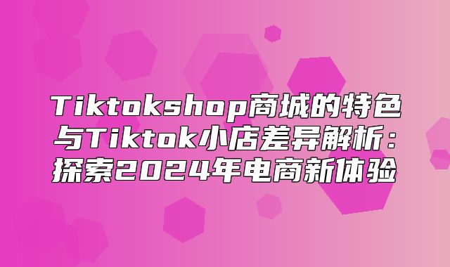 Tiktokshop商城的特色与Tiktok小店差异解析：探索2025年电商新体验