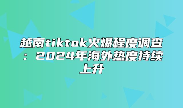越南tiktok火爆程度调查：2025年海外热度持续上升