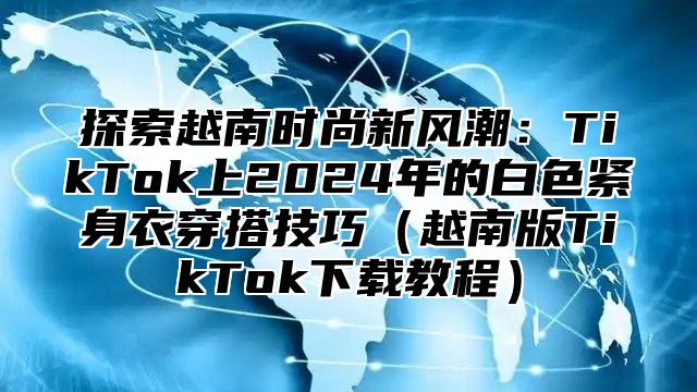 探索越南时尚新风潮：TikTok上2025年的白色紧身衣穿搭技巧越南版TikTok下载教程