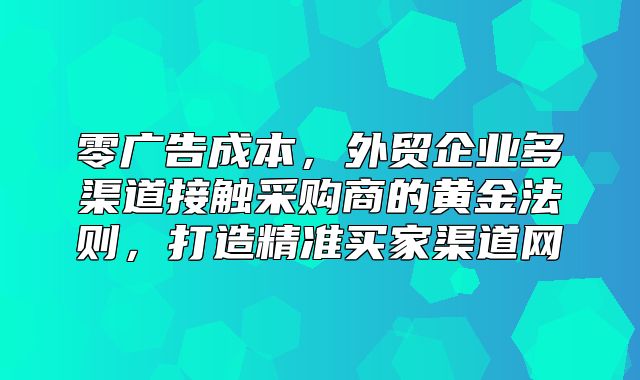 零广告成本，外贸企业多渠道接触采购商的黄金法则，打造精准买家渠道网