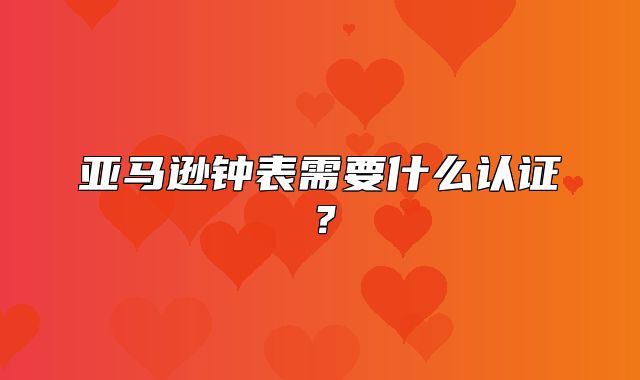 亚马逊钟表需要什么认证？