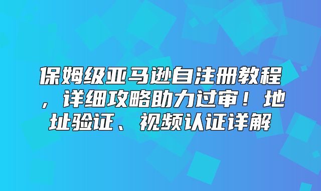 保姆级亚马逊自注册教程，详细攻略助力过审！地址验证、视频认证详解