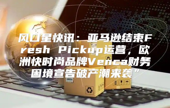 风口星快讯：亚马逊结束Fresh Pickup运营，欧洲快时尚品牌Venca财务困境宣告破产潮来袭”