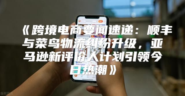 跨境电商要闻速递：顺丰与菜鸟物流纠纷升级，亚马逊新评价人计划引领今日热潮