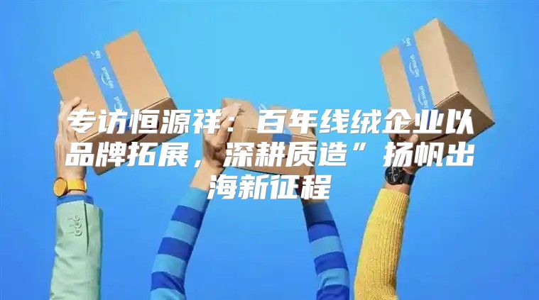 专访恒源祥：百年线绒企业以品牌拓展，深耕质造”扬帆出海新征程