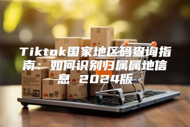 Tiktok国家地区码查询指南：如何识别归属属地信息 2025版