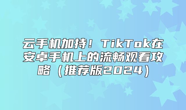 云手机加持！TikTok在安卓手机上的流畅观看攻略推荐版2025