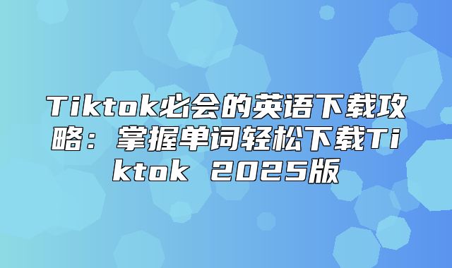 Tiktok必会的英语下载攻略：掌握单词轻松下载Tiktok 2025版