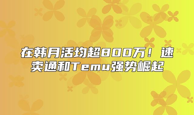 在韩月活均超800万！速卖通和Temu强势崛起