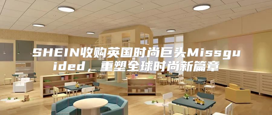 SHEIN收购英国时尚巨头Missguided，重塑全球时尚新篇章