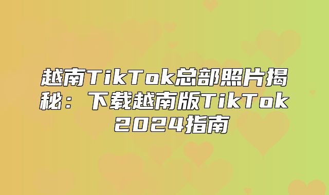 越南TikTok总部照片揭秘：下载越南版TikTok 2025指南